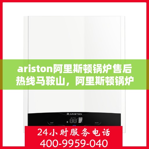 ariston阿里斯顿锅炉售后热线马鞍山，阿里斯顿锅炉马鞍山售后热线及服务一览
