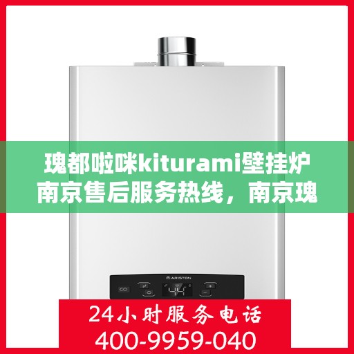 瑰都啦咪kiturami壁挂炉南京售后服务热线，南京瑰都啦咪Kiturami壁挂炉售后服务热线详解