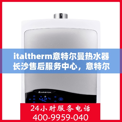 italtherm意特尔曼热水器长沙售后服务中心，意特尔曼热水器长沙售后服务中心，专业维修与优质服务