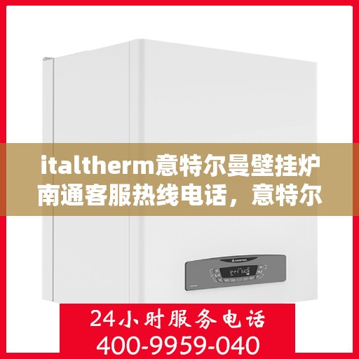 italtherm意特尔曼壁挂炉南通客服热线电话，意特尔曼壁挂炉南通客服热线电话及售后支持全解析