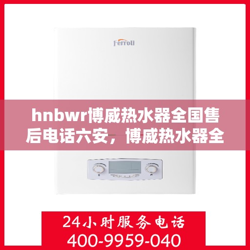 hnbwr博威热水器全国售后电话六安，博威热水器全国售后热线在六安，专业售后，贴心服务
