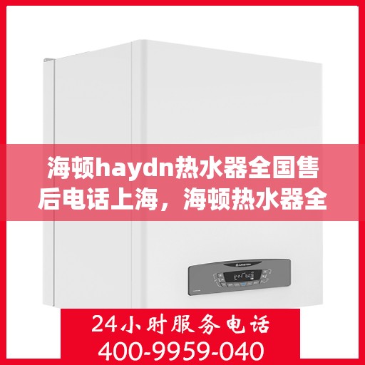 海顿haydn热水器全国售后电话上海，海顿热水器全国售后热线公布，上海地区服务电话一键查询