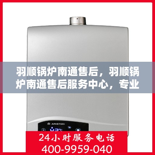 羽顺锅炉南通售后，羽顺锅炉南通售后服务中心，专业维修与保养，贴心服务保障您的热能供应无忧