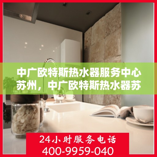 中广欧特斯热水器服务中心苏州，中广欧特斯热水器苏州服务中心，专业维修与保养，温暖您的生活