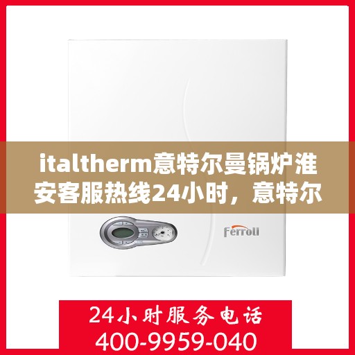 italtherm意特尔曼锅炉淮安客服热线24小时，意特尔曼锅炉淮安客服热线全天候服务，贴心关怀每一位客户
