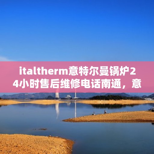 italtherm意特尔曼锅炉24小时售后维修电话南通，意特尔曼锅炉南通售后维修热线全天候服务，专业解决故障24小时不打烊