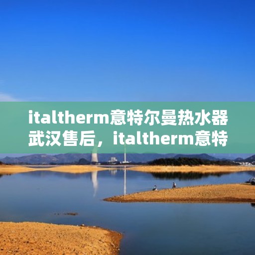 italtherm意特尔曼热水器武汉售后，italtherm意特尔曼热水器武汉售后服务中心，专业维修与贴心服务
