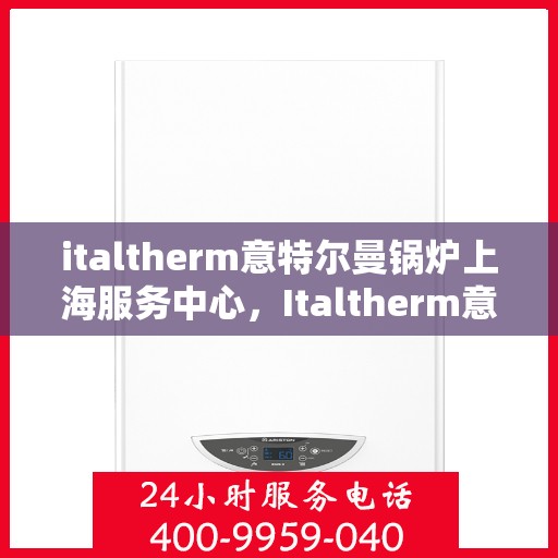 italtherm意特尔曼锅炉上海服务中心，Italtherm意特尔曼锅炉上海服务中心，专业维修与优质服务的完美结合