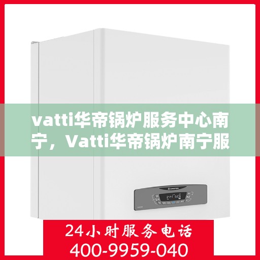 vatti华帝锅炉服务中心南宁，Vatti华帝锅炉南宁服务中心，专业维修与保养，为您的设备保驾护航