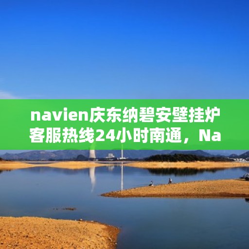 navien庆东纳碧安壁挂炉客服热线24小时南通，Navien庆东纳碧安壁挂炉南通客服热线全天候服务，专业解答您的疑问