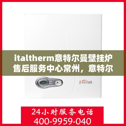 italtherm意特尔曼壁挂炉售后服务中心常州，意特尔曼壁挂炉常州售后服务中心，专业维修与优质服务