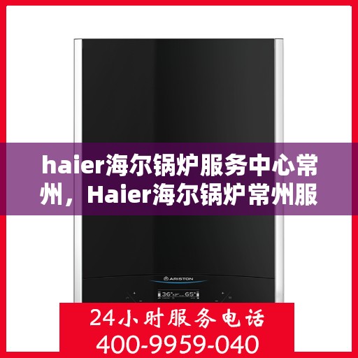 haier海尔锅炉服务中心常州，Haier海尔锅炉常州服务中心，专业维修与保养，贴心服务暖人心