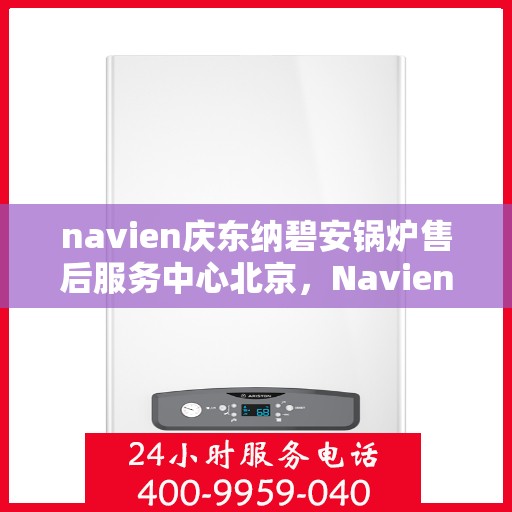 navien庆东纳碧安锅炉售后服务中心北京，Navien庆东纳碧安锅炉北京售后服务中心，专业维修与贴心服务