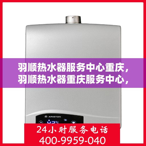羽顺热水器服务中心重庆，羽顺热水器重庆服务中心，专业维修与保养一站式解决