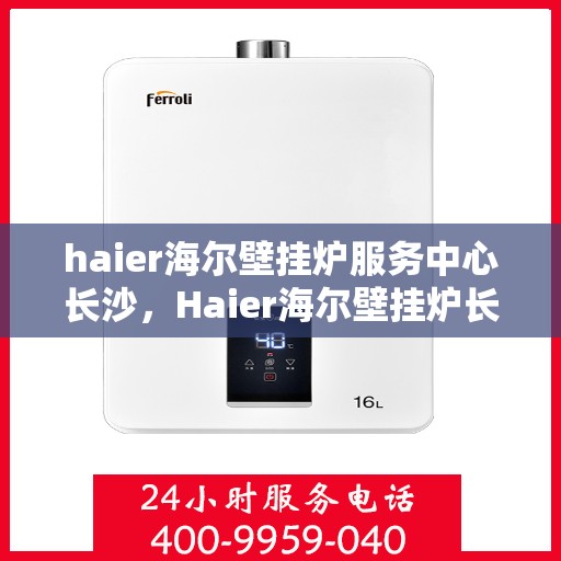 haier海尔壁挂炉服务中心长沙，Haier海尔壁挂炉长沙服务中心，专业维修与保养，温暖您的家