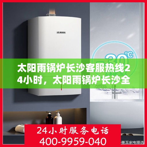 太阳雨锅炉长沙客服热线24小时，太阳雨锅炉长沙全天候客服热线，贴心服务不打烊