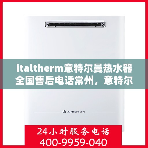 italtherm意特尔曼热水器全国售后电话常州，意特尔曼热水器常州售后热线及全国服务网点一览