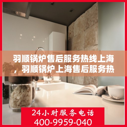 羽顺锅炉售后服务热线上海，羽顺锅炉上海售后服务热线，专业团队为您提供贴心服务