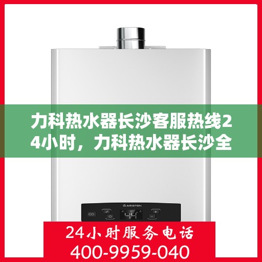 力科热水器长沙客服热线24小时，力科热水器长沙全天候客服热线，贴心服务不打烊