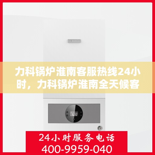 力科锅炉淮南客服热线24小时，力科锅炉淮南全天候客服热线，贴心服务，随时响应