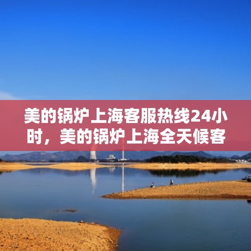 美的锅炉上海客服热线24小时，美的锅炉上海全天候客服热线，贴心服务随时在线