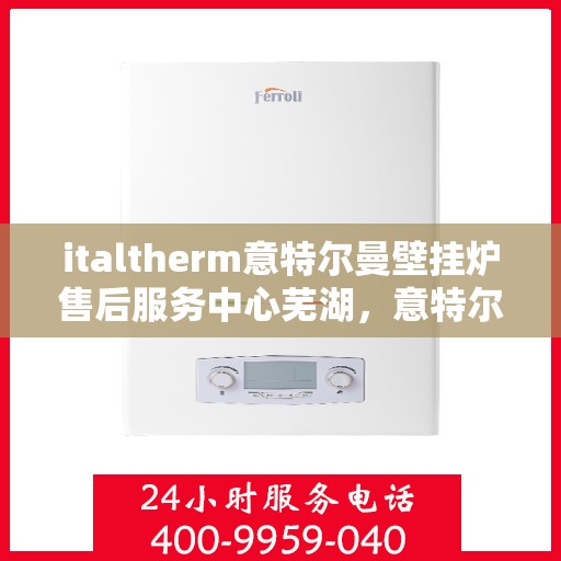 italtherm意特尔曼壁挂炉售后服务中心芜湖，意特尔曼壁挂炉芜湖售后服务中心，专业维修与优质服务