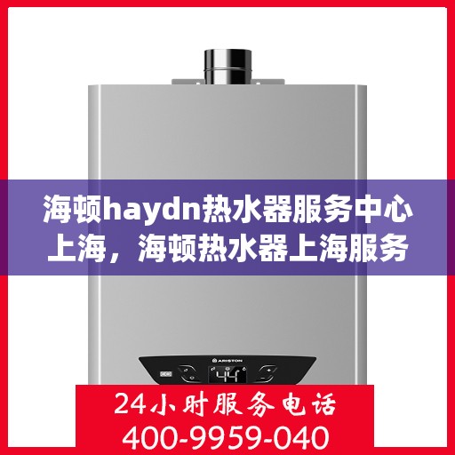 海顿haydn热水器服务中心上海，海顿热水器上海服务中心，专业维修与保养，为您的舒适生活保驾护航