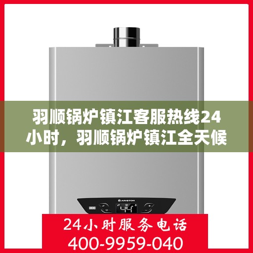 羽顺锅炉镇江客服热线24小时，羽顺锅炉镇江全天候客服热线，贴心服务随时在线