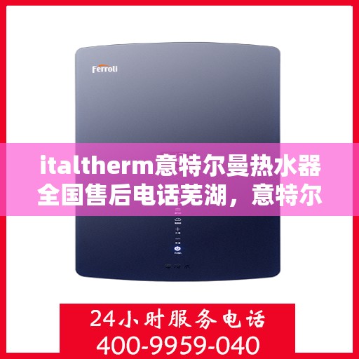 italtherm意特尔曼热水器全国售后电话芜湖，意特尔曼热水器全国售后热线服务——芜湖站点