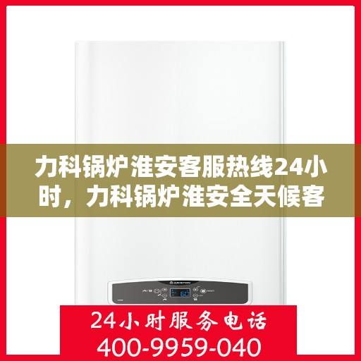 力科锅炉淮安客服热线24小时，力科锅炉淮安全天候客服热线，贴心服务，随时响应