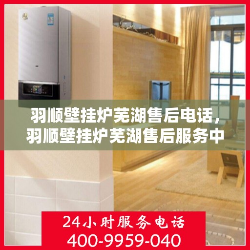 羽顺壁挂炉芜湖售后电话，羽顺壁挂炉芜湖售后服务中心联系电话