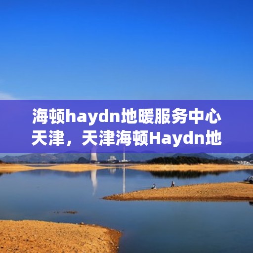 海顿haydn地暖服务中心天津，天津海顿Haydn地暖服务中心，专业温暖您的生活