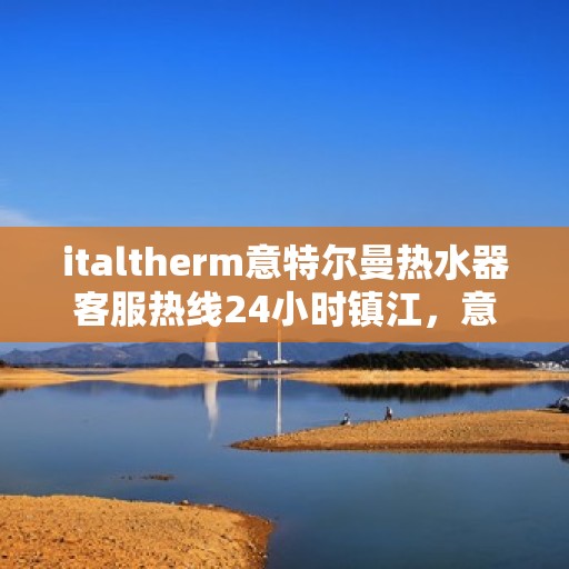 italtherm意特尔曼热水器客服热线24小时镇江，意特尔曼热水器镇江客服热线全天候服务，专业解答您的疑问