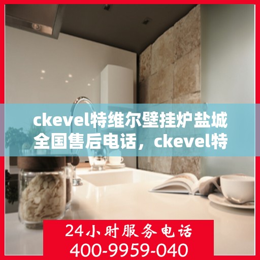 ckevel特维尔壁挂炉盐城全国售后电话，ckevel特维尔壁挂炉盐城售后服务热线及全国售后电话大全
