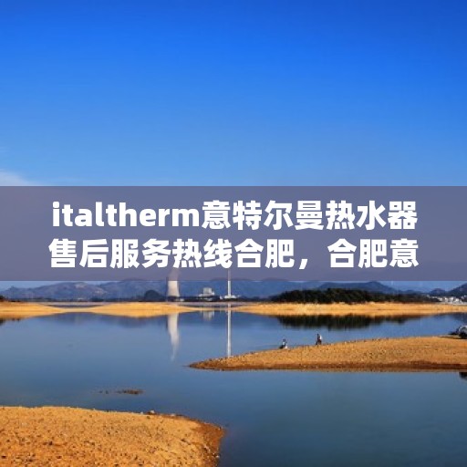 italtherm意特尔曼热水器售后服务热线合肥，合肥意特尔曼热水器售后服务热线详解