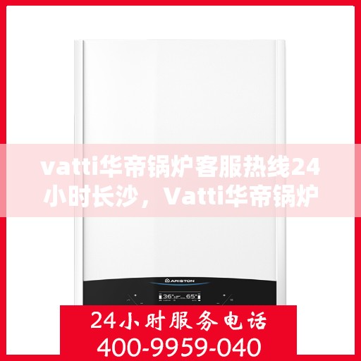 vatti华帝锅炉客服热线24小时长沙，Vatti华帝锅炉长沙24小时客服热线，全天候服务暖人心