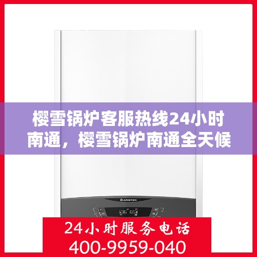 樱雪锅炉客服热线24小时南通，樱雪锅炉南通全天候客服热线，贴心服务随时在线
