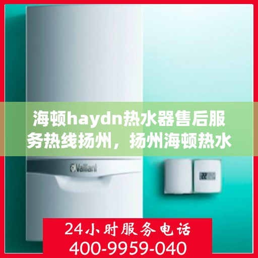 海顿haydn热水器售后服务热线扬州，扬州海顿热水器售后服务热线指南